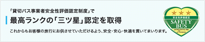 「貸切バス事業者安全性評価認定制度」で 最高ランクの「三ツ星」認定を取得 これからもお客様の旅行にお供させていただけるよう、安全・安心・快適を貫いてまいります。
