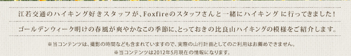 江若交通のハイキング好きスタッフが、Foxfireのスタッフさんと一緒にハイキングに行ってきました！ゴールデンウィーク明けの春風が爽やかなこの季節に、とっておきの比良山ハイキングの模様をご紹介します。当コンテンツは、撮影の時間なども含まれていますので、実際の山行計画としてのご利用はお薦めできません。当コンテンツは2012年5月現在の情報になります。