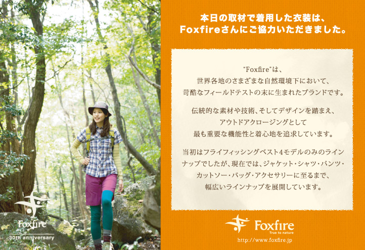 本日の取材で着用した衣装は、Foxfireさんにご協力いただきました。“Foxfire”は、世界各地のさまざまな自然環境下において、苛酷なフィールドテストの末に生まれたブランドです。伝統的な素材や技術、そしてデザインを踏まえ、アウトドアクロージングとして最も重要な機能性と着心地を追求しています。当初はフライフィッシングベスト4モデルのみのラインナップでしたが、現在では、ジャケット・シャツ・パンツ・カットソー・バッグ・アクセサリーに至るまで、幅広いラインナップを展開しています。