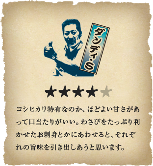 ダンディ・S - コシヒカリ特有なのか、ほどよい甘さがあって口当たりがいい。わさびをたっぷり利かせたお刺身とかにあわせると、それぞれの旨味を引き出しあうと思います。