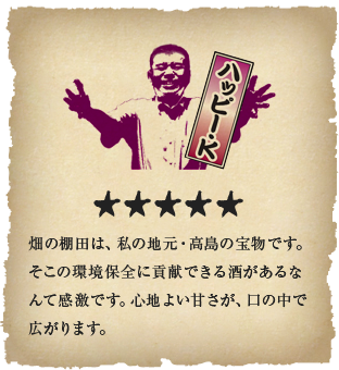 ハッピー・K - 畑の棚田は、私の地元・高島の宝物です。そこの環境保全に貢献できる酒があるなんて感激です。心地よい甘さが、口の中で広がります。