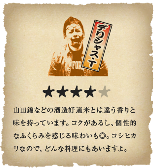 デリシャス・T - 山田錦などの酒造好適米とは違う香りと味を持っています。コクがあるし、個性的なふくらみを感じる味わいも◎。コシヒカリなので、どんな料理にもあいますよ。
