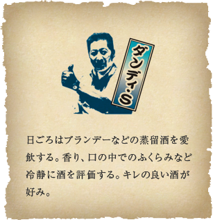 ダンディ・S - 日ごろはブランデーなどの蒸留酒を愛飲する。香り、口の中でのふくらみなど冷静に酒を評価する。キレの良い酒が好み。