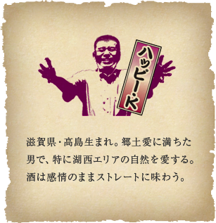 ハッピー・K - 滋賀県・高島生まれ。郷土愛に満ちた男で、特に湖西エリアの自然を愛する。酒は感情のままストレートに味わう。