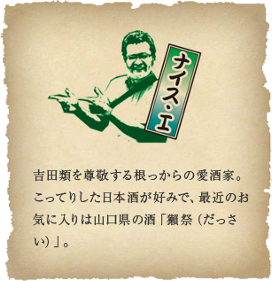 ナイス・I - 吉田類を尊敬する根っからの愛酒家。こってりした日本酒が好みで、最近のお気に入りは山口県の酒「獺祭（だっさい）」。