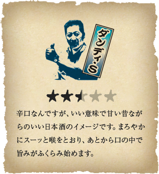 ダンディ・S - 辛口なんですが、いい意味で甘い昔ながらのいい日本酒のイメージです。まろやかにスーッと喉をとおり、あとから口の中で旨みがふくらみ始めます。