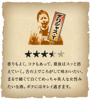 デリシャス・T -香りもよく、コクもあって、最後はスッと消えていく。舌の上でころがして味わいたい、まるで細くて白くてめっちゃ美人な女性みたいな酒。ボクにはキレイ過ぎます。
