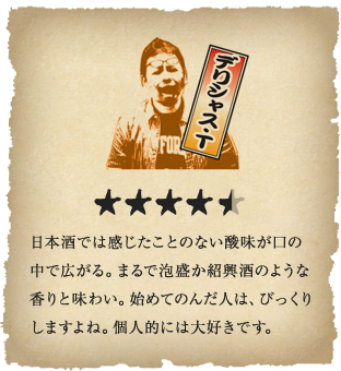 デリシャス・T - 日本酒では感じたことのない酸味が口の中で広がる。まるで泡盛か紹興酒のような香りと味わい。始めてのんだ人は、びっくりしますよね。個人的には大好きです。